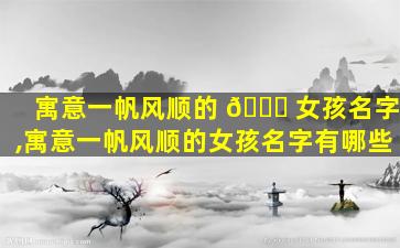 寓意一帆风顺的 🐘 女孩名字,寓意一帆风顺的女孩名字有哪些